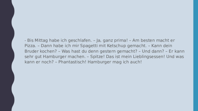 - Bis Mittag habe ich geschlafen. – Ja, ganz prima! – Am besten macht er Pizza. – Dann habe ich mir Spagetti mit Ketschup gemacht. – Kann dein Bruder kochen? – Was hast du denn gestern gemacht? – Und dann? – Er kann sehr gut Hamburger machen. – Spitze! Das ist mein Lieblingsessen! Und was kann er noch? – Phantastisch! Hamburger mag ich auch!  