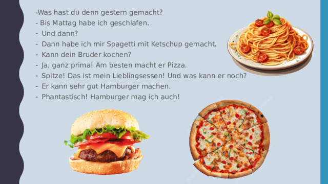 -Was hast du denn gestern gemacht? - Bis Mattag habe ich geschlafen. Und dann? Dann habe ich mir Spagetti mit Ketschup gemacht. Kann dein Bruder kochen? Ja, ganz prima! Am besten macht er Pizza. Spitze! Das ist mein Lieblingsessen! Und was kann er noch? Er kann sehr gut Hamburger machen. Phantastisch! Hamburger mag ich auch! 