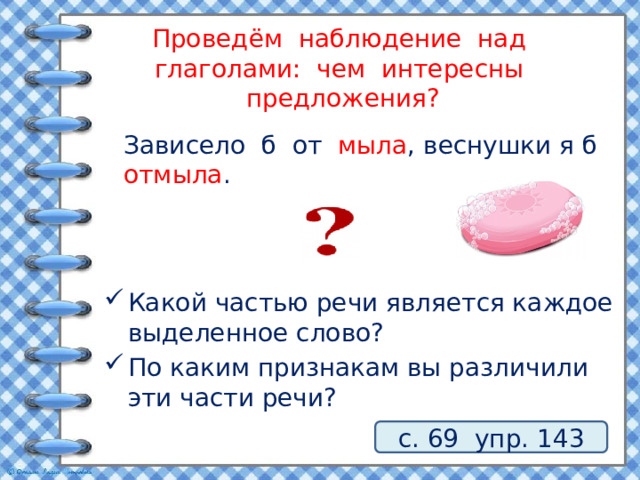 Проведём наблюдение над глаголами: чем интересны предложения?  Зависело б от мыла , веснушки я б отмыла . Какой частью речи является каждое выделенное слово? По каким признакам вы различили эти части речи? с. 69 упр. 143 