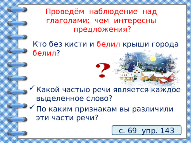 Проведём наблюдение над глаголами: чем интересны предложения? Кто без кисти и белил крыши города белил ? Какой частью речи является каждое выделенное слово? По каким признакам вы различили эти части речи? с. 69 упр. 143 