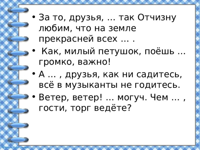 За то, друзья, … так Отчизну любим, что на земле прекрасней всех … .  Как, милый петушок, поёшь … громко, важно! А … , друзья, как ни садитесь, всё в музыканты не годитесь. Ветер, ветер! … могуч. Чем … , гости, торг ведёте? 