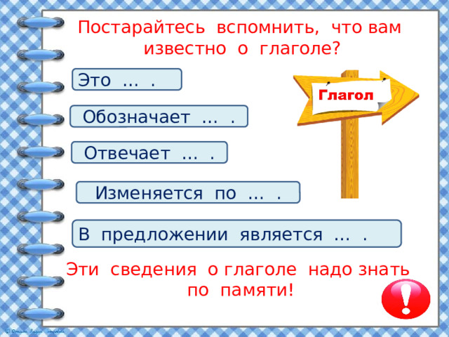 Постарайтесь вспомнить, что вам известно о глаголе?   Это … . Обозначает … . Отвечает … . Изменяется по … . В предложении является … . Эти сведения о глаголе надо знать по памяти!   