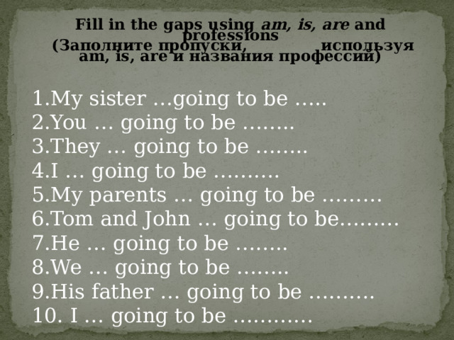 Fill in the gaps using am, is, are and professions  (Заполните пропуски, используя am, is, are и названия профессий)  My sister …going to be ….. You … going to be …….. They … going to be …….. I … going to be ………. My parents … going to be ……… Tom and John … going to be……… He … going to be …….. We … going to be …….. His father … going to be ………. 10. I … going to be ………… 