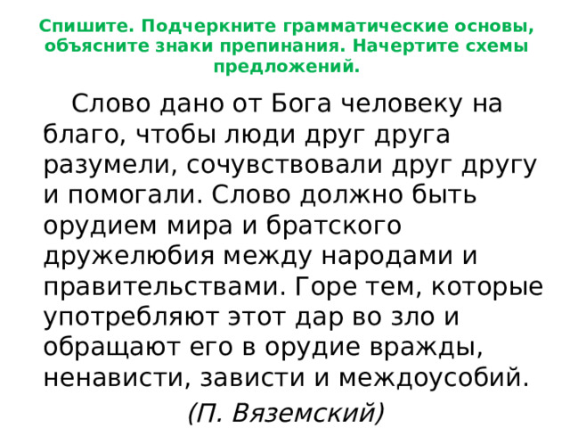 Спишите. Подчеркните грамматические основы, объясните знаки препинания. Начертите схемы предложений.   Слово дано от Бога человеку на благо, чтобы люди друг друга разумели, сочувствовали друг другу и помогали. Слово должно быть орудием мира и братского дружелюбия между народами и правительствами. Горе тем, которые употребляют этот дар во зло и обращают его в орудие вражды, ненависти, зависти и междоусобий.       (П. Вяземский) 