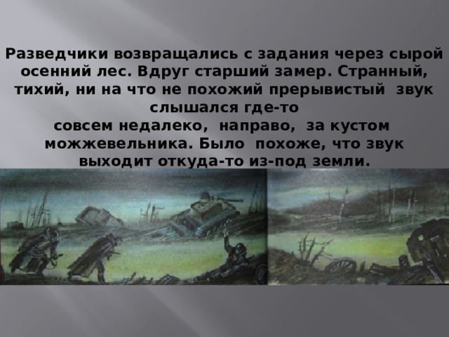 Разведчики возвращались с задания через сырой осенний лес. Вдруг старший замер. Странный, тихий, ни на что не похожий прерывистый звук слышался где-то совсем недалеко, направо, за кустом можжевельника. Было похоже, что звук выходит откуда-то из-под земли. 