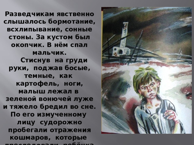 Разведчикам явственно слышалось бормотание, всхлипывание, сонные стоны. За кустом был окопчик. В нём спал мальчик.  Стиснув на груди руки, поджав босые, темные, как картофель, ноги, малыш лежал в зеленой вонючей луже и тяжело бредил во сне. По его измученному лицу судорожно пробегали отражения кошмаров, которые преследовали ребёнка во сне. 