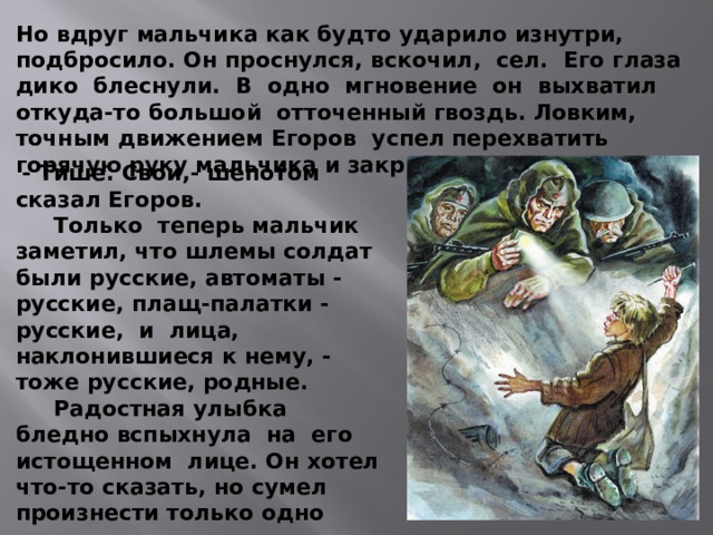 Но вдруг мальчика как будто ударило изнутри, подбросило. Он проснулся, вскочил, сел. Его глаза дико блеснули. В одно мгновение он выхватил откуда-то большой отточенный гвоздь. Ловким, точным движением Егоров успел перехватить горячую руку мальчика и закрыть ему ладонью рот.  - Тише. Свои,- шепотом сказал Егоров.  Только теперь мальчик заметил, что шлемы солдат были русские, автоматы - русские, плащ-палатки - русские, и лица, наклонившиеся к нему, - тоже русские, родные.  Радостная улыбка бледно вспыхнула на его истощенном лице. Он хотел что-то сказать, но сумел произнести только одно слово:  - Наши...  И потерял сознание. 