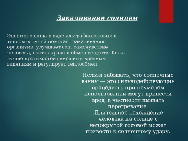 Закаливание солнцем  Энергия солнца в виде ультрафиолетовых и тепловых лучей помогает закаливанию организма, улучшает сон, самочувствие человека, состав крови и обмен веществ. Кожа лучше противостоит внешним вредным влияниям и регулирует теплообмен.     Нельзя забывать, что солнечные ванны — это сильнодействующие процедуры, при неумелом использовании могут принести вред, в частности вызвать перегревание.  .Длительное нахождение человека на солнце с непокрытой головой может привести к солнечному удару.   