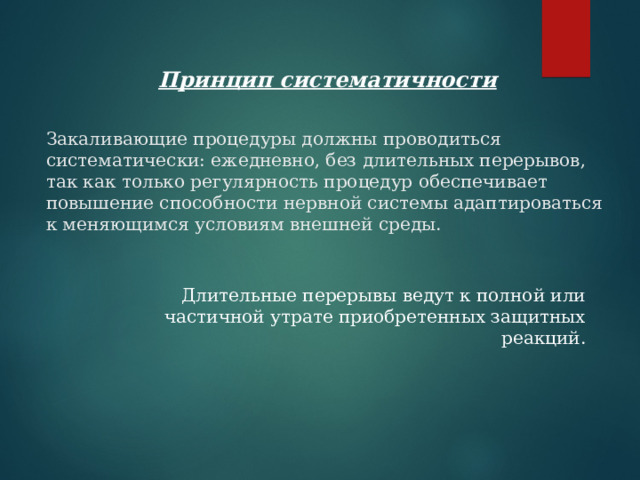 Принцип систематичности Закаливающие процедуры должны проводиться систематически: ежедневно, без длительных перерывов, так как только регулярность процедур обеспечивает повышение способности нервной системы адаптироваться к меняющимся условиям внешней среды. Длительные перерывы ведут к полной или частичной утрате приобретенных защитных реакций. 