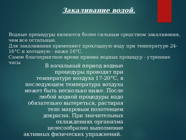   Закаливание водой.   Водные процедуры являются более сильным средством закаливания, чем все остальные.   Для закаливания применяют прохладную воду при температуре 24-16°С и холодную - ниже 16°С.   Самое благоприятное время приема водных процедур - утренние часы        В начальный период водные процедуры проводят при температуре воздуха 17-20°С, в последующем температура воздуха может быть несколько ниже. После любой водной процедуры надо обязательно вытереться, растирая тело махровым полотенцем докрасна. При значительных охлаждениях организма целесообразно выполнение активных физических упражнений.  