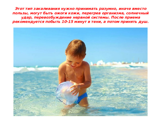Этот тип закаливания нужно принимать разумно, иначе вместо пользы, могут быть ожоги кожи, перегрев организма, солнечный удар, перевозбуждение нервной системы. После приема рекомендуется побыть 10-15 минут в тени, а потом принять душ. 