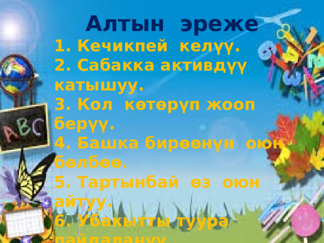 Алтын эреже 1. Кечикпей келүү. 2. Сабакка активдүү катышуу. 3. Кол көтөрүп жооп берүү. 4. Башка бирөөнүн оюн бөлбөө. 5. Тартынбай өз оюн айтуу. 6. Убакытты туура пайдалануу. 7. Бирин-бири угуу. 8. Сабакка көнүл бөлүү. 9. Сыйлоо.  