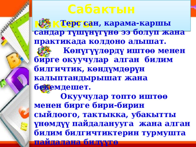  Сабактын максаты  Терс сан, карама-каршы сандар түшүнүгүнө ээ болуп жана практикада колдоно алышат.  Көнүгүүлөрдү иштөө менен бирге окуучулар алган билим билгичтик, көндүмдөрүн калыптандырышат жана бекемдешет.  Окуучулар топто иштөө менен бирге бири-бирин сыйлоого, тактыкка, убакытты үнөмдүү пайдаланууга жана алган билим билгичтиктерин турмушта пайдалана билүүгө тарбияланышат. 