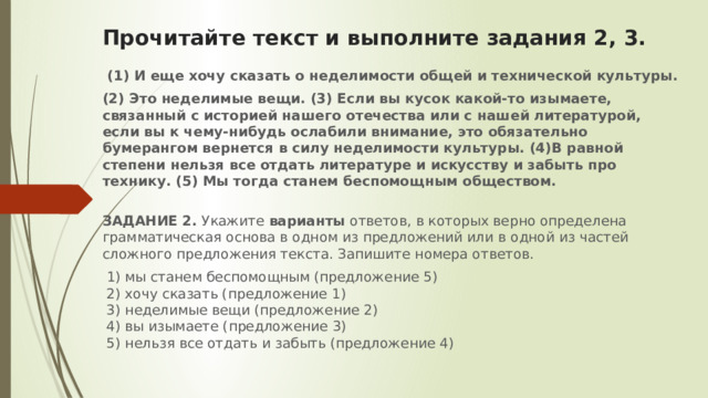 Прочитайте текст и выполните задания 2, 3.    (1) И еще хочу сказать о неделимости общей и технической культуры. (2) Это неделимые вещи. (3) Если вы кусок какой-то изымаете, связанный с историей нашего отечества или с нашей литературой, если вы к чему-нибудь ослабили внимание, это обязательно бумерангом вернется в силу неделимости культуры. (4)В равной степени нельзя все отдать литературе и искусству и забыть про технику. (5) Мы тогда станем беспомощным обществом.  ЗАДАНИЕ 2.  Укажите варианты ответов, в которых верно определена грамматическая основа в одном из предложений или в одной из частей сложного предложения текста. Запишите номера ответов.   1) мы станем беспомощным (предложение 5)   2) хочу сказать (предложение 1)   3) неделимые вещи (предложение 2)   4) вы изымаете (предложение 3)   5) нельзя все отдать и забыть (предложение 4) 