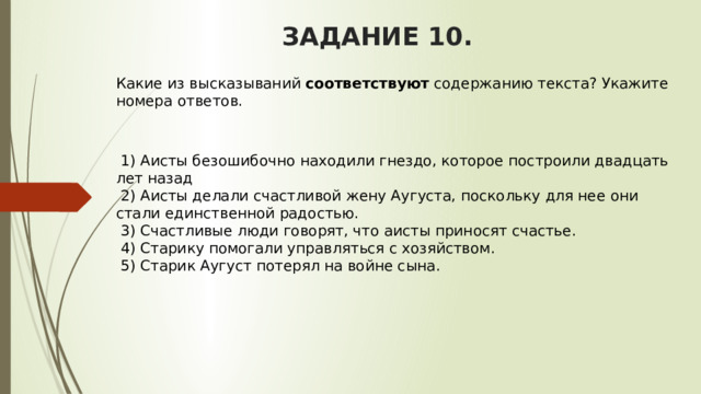 ЗАДАНИЕ 10. Какие из высказываний  соответствуют  содержанию текста? Укажите номера ответов.       1) Аисты безошибочно находили гнездо, которое построили двадцать лет назад   2) Аисты делали счастливой жену Аугуста, поскольку для нее они стали единственной радостью.   3) Счастливые люди говорят, что аисты приносят счастье.   4) Старику помогали управляться с хозяйством.   5) Старик Аугуст потерял на войне сына. 