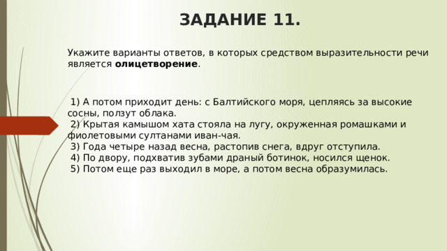 ЗАДАНИЕ 11. Укажите варианты ответов, в которых средством выразительности речи является  олицетворение .       1) А потом приходит день: с Балтийского моря, цепляясь за высокие сосны, ползут облака.   2) Крытая камышом хата стояла на лугу, окруженная ромашками и фиолетовыми султанами иван-чая.   3) Года четыре назад весна, растопив снега, вдруг отступила.    4) По двору, подхватив зубами драный ботинок, носился щенок.   5) Потом еще раз выходил в море, а потом весна образумилась. 