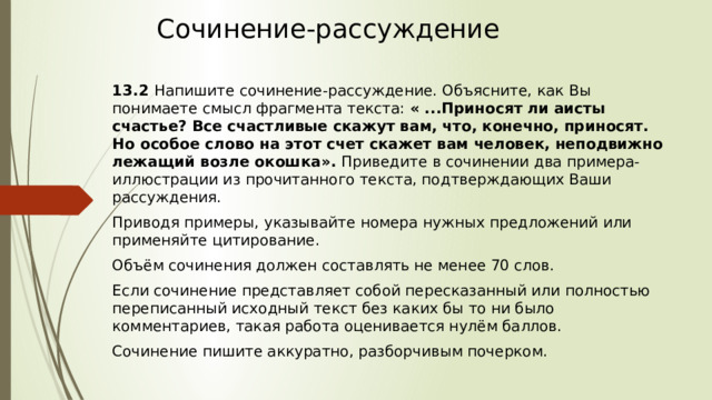 Сочинение-рассуждение 13.2  Напишите сочинение-рассуждение. Объясните, как Вы понимаете смысл фрагмента текста:  « ...Приносят ли аисты счастье? Все счастливые скажут вам, что, конечно, приносят. Но особое слово на этот счет скажет вам человек, неподвижно лежащий возле окошка».  Приведите в сочинении два примера-иллюстрации из прочитанного текста, подтверждающих Ваши рассуждения.  Приводя примеры, указывайте номера нужных предложений или применяйте цитирование.  Объём сочинения должен составлять не менее 70 слов.  Если сочинение представляет собой пересказанный или полностью переписанный исходный текст без каких бы то ни было комментариев, такая работа оценивается нулём баллов.  Сочинение пишите аккуратно, разборчивым почерком.  