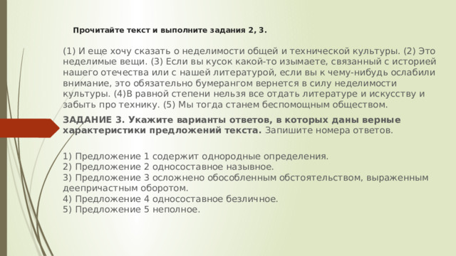 Прочитайте текст и выполните задания 2, 3.   (1) И еще хочу сказать о неделимости общей и технической культуры. (2) Это неделимые вещи. (3) Если вы кусок какой-то изымаете, связанный с историей нашего отечества или с нашей литературой, если вы к чему-нибудь ослабили внимание, это обязательно бумерангом вернется в силу неделимости культуры. (4)В равной степени нельзя все отдать литературе и искусству и забыть про технику. (5) Мы тогда станем беспомощным обществом. ЗАДАНИЕ 3. Укажите варианты ответов, в которых даны верные характеристики предложений текста. Запишите номера ответов.  1) Предложение 1 содержит однородные определения.  2) Предложение 2 односоставное назывное.  3) Предложение 3 осложнено обособленным обстоятельством, выраженным деепричастным оборотом.  4) Предложение 4 односоставное безличное.  5) Предложение 5 неполное.   