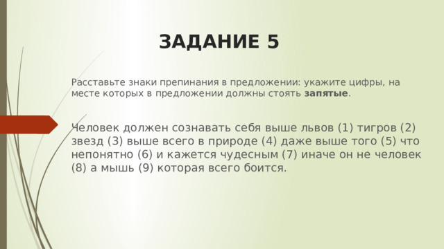 ЗАДАНИЕ 5 Расставьте знаки препинания в предложении: укажите цифры, на месте которых в предложении должны стоять  запятые . Человек должен сознавать себя выше львов (1) тигров (2) звезд (3) выше всего в природе (4) даже выше того (5) что непонятно (6) и кажется чудесным (7) иначе он не человек (8) а мышь (9) которая всего боится.  