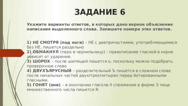 ЗАДАНИЕ 6 Укажите варианты ответов, в которых дано верное объяснение написания выделенного слова. Запишите номера этих ответов.   1) НЕ СМОТРЯ (под ноги) – НЕ с деепричастиями, употребляющимися без НЕ, пишется раздельно   2) ОБМАКНУЛ (перо в чернильницу) - правописание гласной в корне зависит от ударения.  3) ШОРОХ – после шипящей пишется о, поскольку можно подобрать проверочное слово   4) ДВУХЪЯРУСНЫЙ – разделительный Ъ пишется в сложном слове после начальных частей двух/трех/четырех перед йотированными гласными.   5) ГОНЯТ (они) – в окончании глагола II спряжения в форме 3 лица множественного числа пишется Я.   