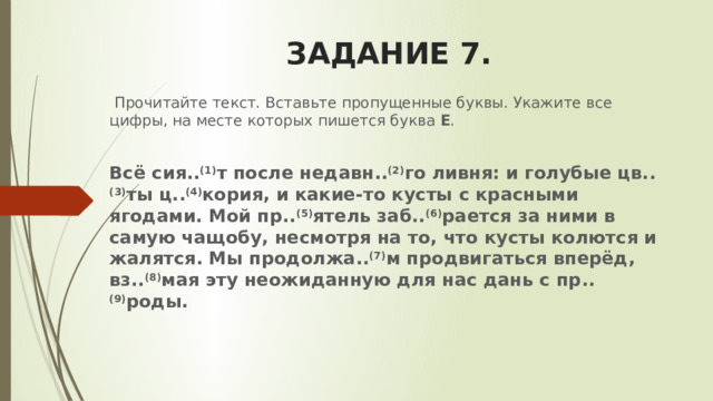 ЗАДАНИЕ 7.   Прочитайте текст. Вставьте пропущенные буквы. Укажите все цифры, на месте которых пишется буква  Е . Всё сия.. (1) т после недавн.. (2) го ливня: и голубые цв.. (3) ты ц.. (4) кория, и какие-то кусты с красными ягодами. Мой пр.. (5) ятель заб.. (6) рается за ними в самую чащобу, несмотря на то, что кусты колются и жалятся. Мы продолжа.. (7) м продвигаться вперёд, вз.. (8) мая эту неожиданную для нас дань с пр.. (9) роды. 