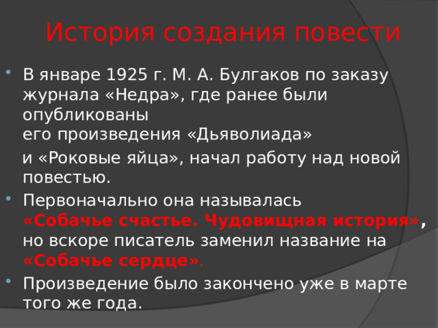 История создания повести В январе 1925 г. М. А. Булгаков по заказу журнала «Недра», где ранее были опубликованы его произведения «Дьяволиада»  и «Роковые яйца», начал работу над новой повестью. Первоначально она называлась   «Собачье счастье. Чудовищная история» , но вскоре писатель заменил название на   «Собачье сердце» . Произведение было закончено уже в марте того же года. 