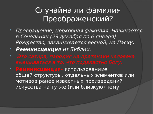 Случайна ли фамилия Преображенский? Превращение, церковная фамилия. Начинается в Сочельник (23 декабря по 6 января) Рождество, заканчивается весной, на Пасху . Реминисценция  из Библии.  Это сатира, пародия на претензии человека вмешиваться в то, что подвластно Богу. Реминисценция- использованиие общей структуры, отдельных элементов или мотивов ранее известных произведений искусства на ту же (или близкую) тему.  