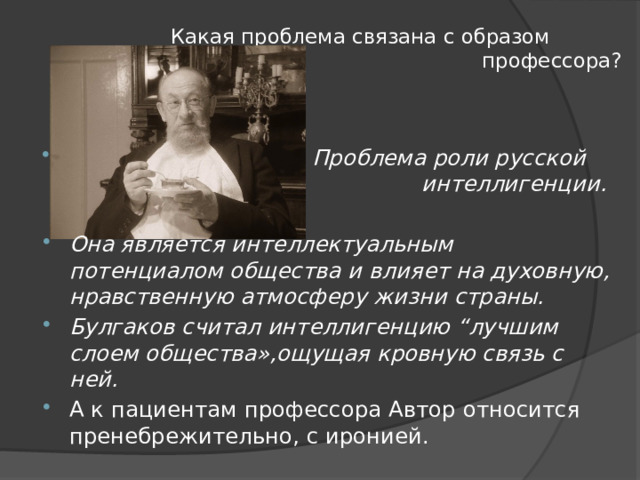 Какая проблема связана с образом профессора?  Проблема роли русской интеллигенции.  Она является интеллектуальным потенциалом общества и влияет на духовную, нравственную атмосферу жизни страны. Булгаков считал интеллигенцию “лучшим слоем общества»,ощущая кровную связь с ней. А к пациентам профессора Автор относится пренебрежительно, с иронией. 