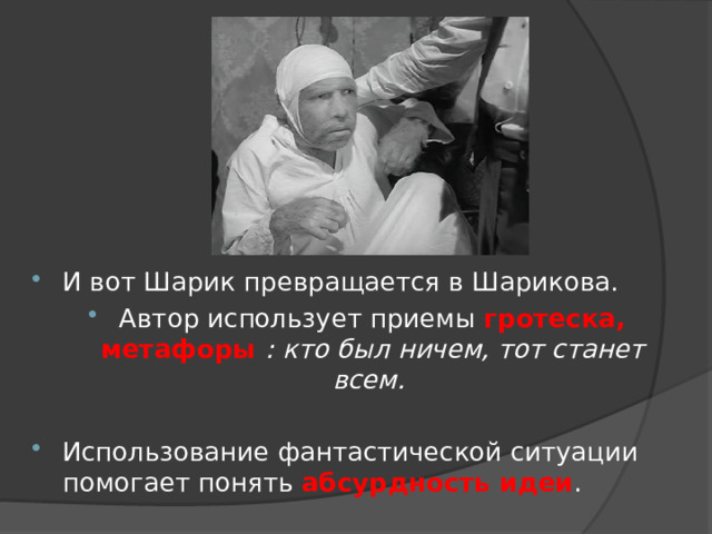 И вот Шарик превращается в Шарикова. Автор использует приемы гротеска, метафоры : кто был ничем, тот станет всем.  Использование фантастической ситуации помогает понять абсурдность идеи . 