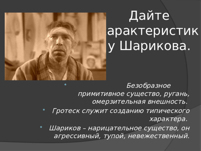 Дайте характеристику Шарикова.  Безобразное примитивное существо, ругань, омерзительная внешность. Гротеск служит созданию типического характера. Шариков – нарицательное существо, он агрессивный, тупой, невежественный. 