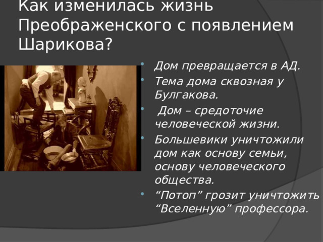 Как изменилась жизнь Преображенского с появлением Шарикова? Дом превращается в АД. Тема дома сквозная у Булгакова.  Дом – средоточие человеческой жизни. Большевики уничтожили дом как основу семьи, основу человеческого общества. “ Потоп” грозит уничтожить “Вселенную” профессора. 