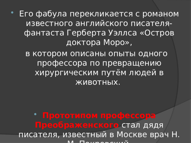 Его фабула перекликается с романом известного английского писателя-фантаста Герберта Уэллса «Остров доктора Моро»,  в котором описаны опыты одного профессора по превращению хирургическим путём людей в животных. Прототипом  профессора Преображенского стал дядя писателя, известный в Москве врач Н. М. Покровский. 