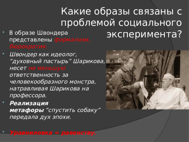 Какие образы связаны с проблемой социального эксперимента? В образе Швондера представлены формализм, бюрократия. Швондер как идеолог, “духовный пастырь” Шарикова, несет не меньшую ответственность за человекообразного монстра, натравливая Шарикова на профессора.  Реализация метафоры  “спустить собаку” передала дух эпохи. Уравниловка = равенству. 