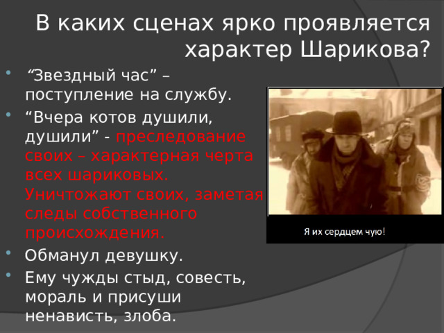В каких сценах ярко проявляется характер Шарикова? “ Звездный час” – поступление на службу. “ Вчера котов душили, душили” - преследование своих – характерная черта всех шариковых. Уничтожают своих, заметая следы собственного происхождения. Обманул девушку. Ему чужды стыд, совесть, мораль и присуши ненависть, злоба. 