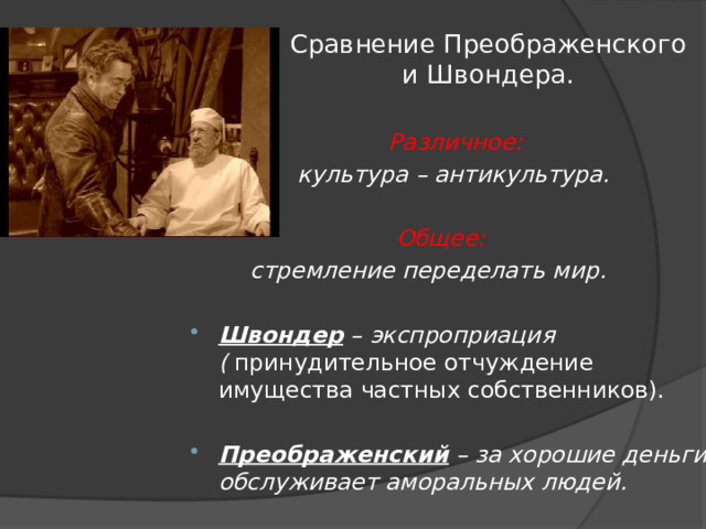 Сравнение Преображенского и Швондера.  Различное:  культура – антикультура.   Общее:   стремление переделать мир. Швондер – экспроприация (  принудительное отчуждение имущества частных собственников).   Преображенский – за хорошие деньги обслуживает аморальных людей. 