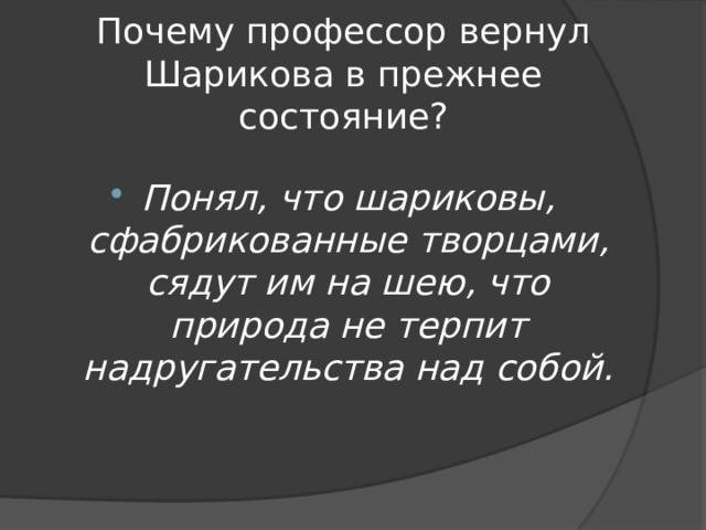 Почему профессор вернул Шарикова в прежнее состояние? Понял, что шариковы, сфабрикованные творцами, сядут им на шею, что природа не терпит надругательства над собой. 