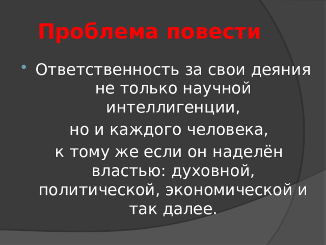 Проблема повести Ответственность за свои деяния не только научной интеллигенции,  но и каждого человека,  к тому же если он наделён властью: духовной, политической, экономической и так далее. 