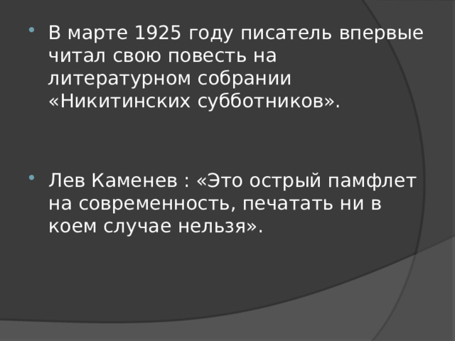 В марте 1925 году писатель впервые читал свою повесть на литературном собрании «Никитинских субботников». Лев Каменев : «Это острый памфлет на современность, печатать ни в коем случае нельзя». 