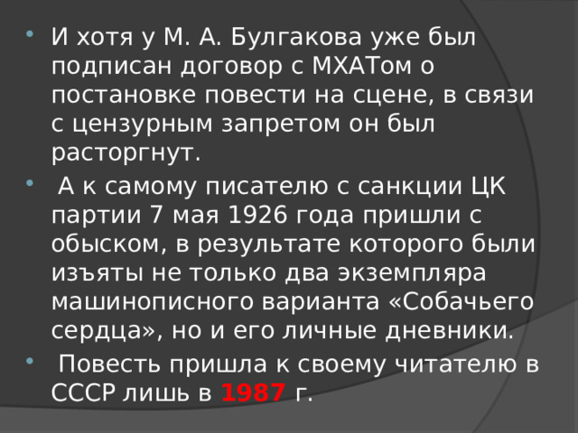 И хотя у М. А. Булгакова уже был подписан договор с МХАТом о постановке повести на сцене, в связи с цензурным запретом он был расторгнут.  А к самому писателю с санкции ЦК партии 7 мая 1926 года пришли с обыском, в результате которого были изъяты не только два экземпляра машинописного варианта «Собачьего сердца», но и его личные дневники.  Повесть пришла к своему читателю в СССР лишь в 1987  г. 