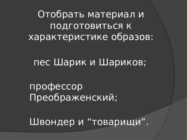 Отобрать материал и подготовиться к характеристике образов:  пес Шарик и Шариков;  профессор Преображенский;  Швондер и “товарищи”. 