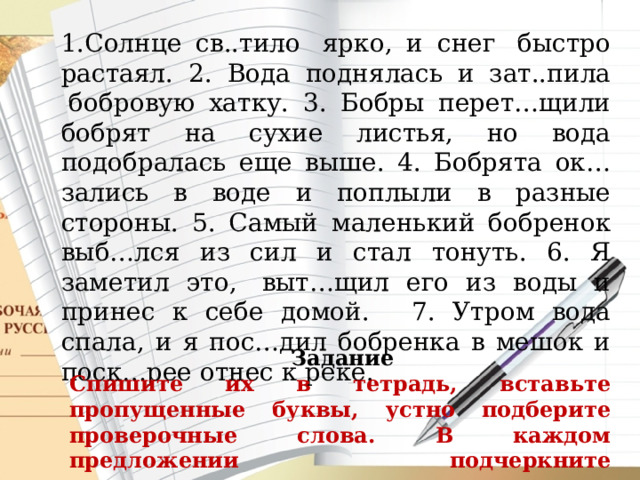 Солнце св..тило  ярко, и снег  быстро растаял. 2. Вода поднялась и зат..пила  бобровую хатку. 3. Бобры перет…щили бобрят на сухие листья, но вода подобралась еще выше. 4. Бобрята ок…зались в воде и поплыли в разные стороны. 5. Самый маленький бобренок выб…лся из сил и стал тонуть. 6. Я заметил это,  выт…щил его из воды и принес к себе домой.   7. Утром вода спала, и я пос…дил бобренка в мешок и поск…рее отнес к реке.   Задание Спишите их в тетрадь, вставьте пропущенные буквы, устно подберите проверочные слова. В каждом предложении подчеркните грамматическую основу.   
