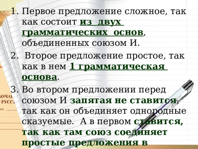 Первое предложение сложное, так как состоит из двух грамматических основ , объединенных союзом И.  Второе предложение простое, так как в нем 1 грамматическая основа . Во втором предложении перед союзом И запятая не ставится , так как он объединяет однородные сказуемые. А в первом ставится, так как там союз соединяет простые предложения в составе сложного . 