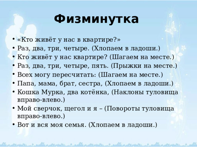 Физминутка   «Кто живёт у нас в квартире?» Раз, два, три, четыре. (Хлопаем в ладоши.) Кто живёт у нас квартире? (Шагаем на месте.) Раз, два, три, четыре, пять. (Прыжки на месте.) Всех могу пересчитать: (Шагаем на месте.) Папа, мама, брат, сестра, (Хлопаем в ладоши.) Кошка Мурка, два котёнка, (Наклоны туловища вправо-влево.) Мой сверчок, щегол и я – (Повороты туловища вправо-влево.) Вот и вся моя семья. (Хлопаем в ладоши.) 