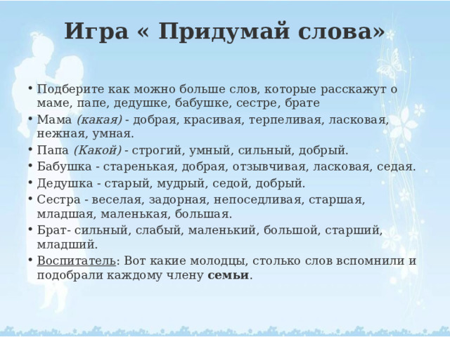 Игра « Придумай слова»   Подберите как можно больше слов, которые расскажут о маме, папе, дедушке, бабушке, сестре, брате Мама  (какая)  - добрая, красивая, терпеливая, ласковая, нежная, умная. Папа  (Какой)  - строгий, умный, сильный, добрый. Бабушка - старенькая, добрая, отзывчивая, ласковая, седая. Дедушка - старый, мудрый, седой, добрый. Сестра - веселая, задорная, непоседливая, старшая, младшая, маленькая, большая. Брат- сильный, слабый, маленький, большой, старший, младший. Воспитатель : Вот какие молодцы, столько слов вспомнили и подобрали каждому члену  семьи . 