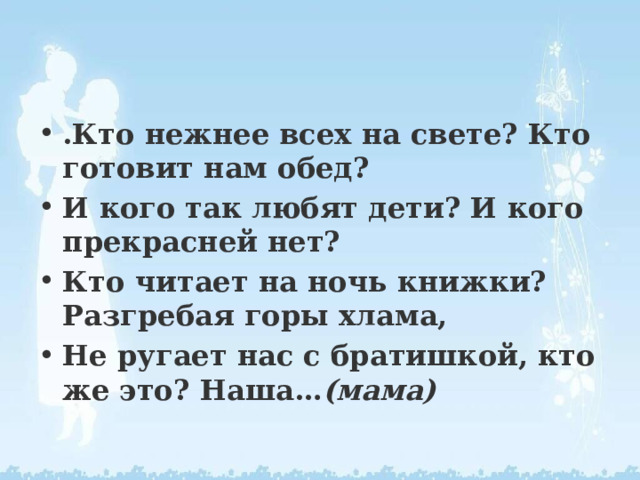 .Кто нежнее всех на свете? Кто готовит нам обед? И кого так любят дети? И кого прекрасней нет? Кто читает на ночь книжки? Разгребая горы хлама, Не ругает нас с братишкой, кто же это? Наша… (мама) 