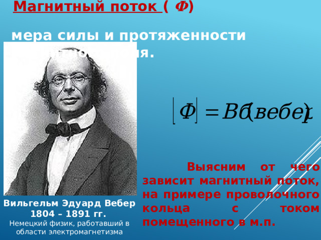  Магнитный поток ( Ф )  мера силы и протяженности магнитного поля.  Выясним от чего зависит магнитный поток, на примере проволочного кольца с током помещенного в м.п. Вильгельм Эдуард Вебер 1804 – 1891 гг.  Немецкий физик, работавший в области электромагнетизма 