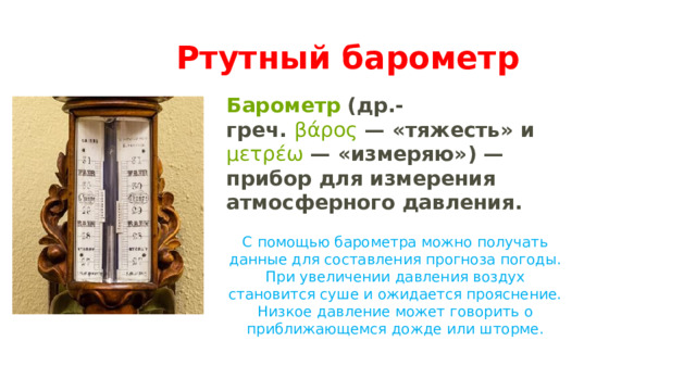 Ртутный барометр Барометр  (др.-греч.  β ά ρος  — «тяжесть» и  μετρ έ ω  — «измеряю») — прибор для измерения атмосферного давления.  С помощью барометра можно получать данные для составления прогноза погоды. При увеличении давления воздух становится суше и ожидается прояснение. Низкое давление может говорить о приближающемся дожде или шторме. 