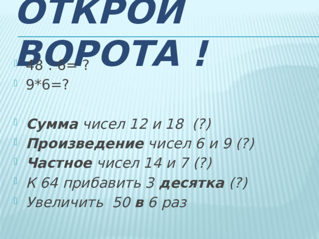 Открой ворота ! 48 : 6= ? 9*6=? Сумма чисел 12 и 18 (?) Произведение чисел 6 и 9 (?) Частное чисел 14 и 7 (?) К 64 прибавить 3 десятка (?) Увеличить 50 в 6 раз 