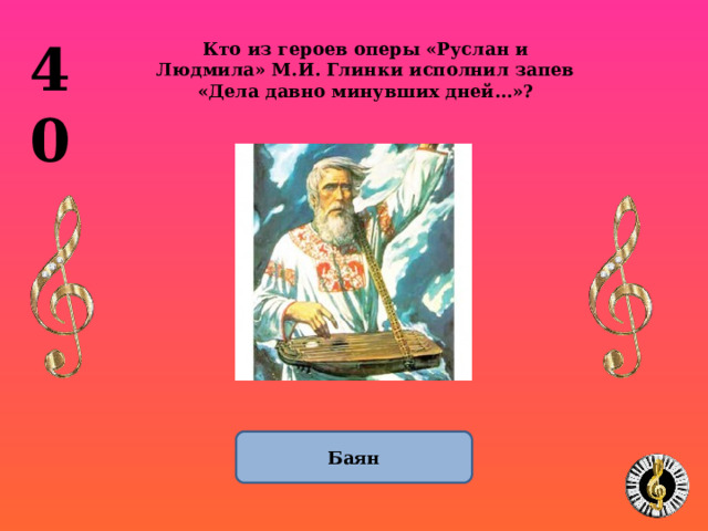 40 Кто из героев оперы «Руслан и Людмила» М.И. Глинки исполнил запев «Дела давно минувших дней…»? Баян 1 