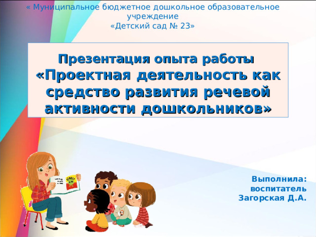 « Муниципальное бюджетное дошкольное образовательное учреждение «Детский сад № 23» Презентация опыта работы  «Проектная деятельность как средство развития речевой активности дошкольников» Выполнила: воспитатель Загорская Д.А. 